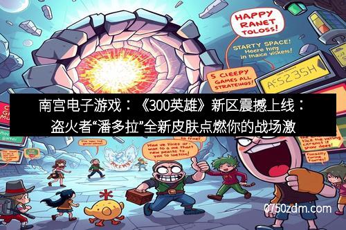 南宫电子游戏：《300英雄》新区震撼上线：盗火者“潘多拉”全新皮肤点燃你的战场激情