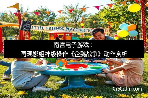 南宫电子游戏：再现娜姐神级操作《企鹅战争》动作赏析