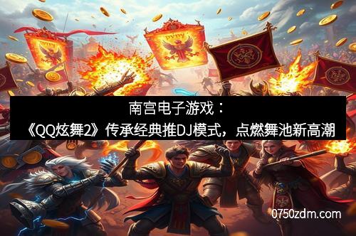 南宫电子游戏：《QQ炫舞2》传承经典推DJ模式，点燃舞池新高潮