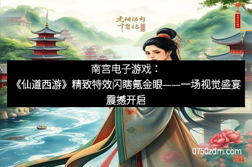 南宫电子游戏：《仙道西游》精致特效闪瞎氪金眼——一场视觉盛宴震撼开启